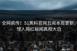 全网疯传！51黑料官网丑闻本周更新，惊人网红秘闻真相大白