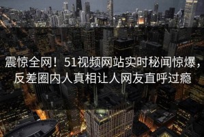 震惊全网！51视频网站实时秘闻惊爆，反差圈内人真相让人网友直呼过瘾