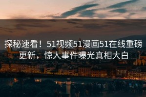 探秘速看！51视频51漫画51在线重磅更新，惊人事件曝光真相大白