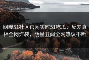网曝51社区官网实时51吃瓜，反差真相全网炸裂，明星丑闻全网热议不断
