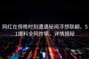 网红在傍晚时刻遭遇秘闻浮想联翩，51爆料全网炸锅，详情揭秘