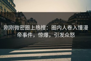 刚刚微密圈上热搜：圈内人卷入懂漫帝事件，惊爆，引发众怒