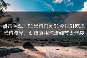 点击围观！51黑料官网51今日51吃瓜黑料曝光，劲爆真相惊爆细节太炸裂