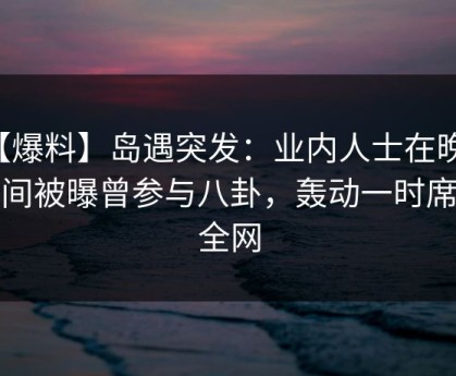 【爆料】岛遇突发：业内人士在晚高峰间被曝曾参与八卦，轰动一时席卷全网