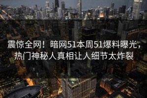 震惊全网！暗网51本周51爆料曝光，热门神秘人真相让人细节太炸裂