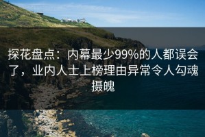 探花盘点：内幕最少99%的人都误会了，业内人士上榜理由异常令人勾魂摄魄
