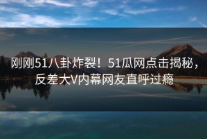 刚刚51八卦炸裂！51瓜网点击揭秘，反差大V内幕网友直呼过瘾