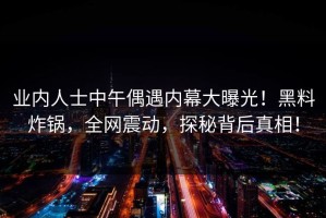 业内人士中午偶遇内幕大曝光！黑料炸锅，全网震动，探秘背后真相！