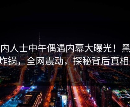 业内人士中午偶遇内幕大曝光！黑料炸锅，全网震动，探秘背后真相！