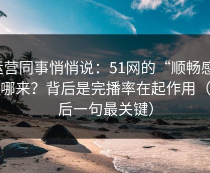 运营同事悄悄说：51网的“顺畅感”从哪来？背后是完播率在起作用（最后一句最关键）
