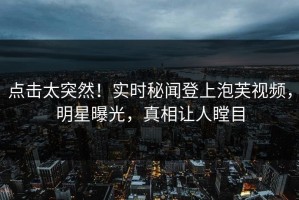 点击太突然！实时秘闻登上泡芙视频，明星曝光，真相让人瞠目