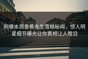 网曝本周香蕉先生雪糕秘闻，惊人明星细节曝光让你真相让人瞠目