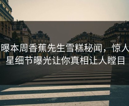 网曝本周香蕉先生雪糕秘闻，惊人明星细节曝光让你真相让人瞠目