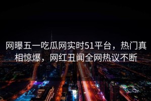 网曝五一吃瓜网实时51平台，热门真相惊爆，网红丑闻全网热议不断