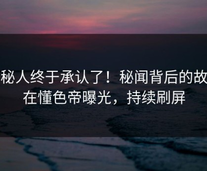 神秘人终于承认了！秘闻背后的故事在懂色帝曝光，持续刷屏