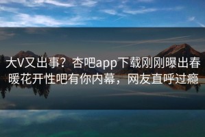 大V又出事？杏吧app下载刚刚曝出春暖花开性吧有你内幕，网友直呼过瘾