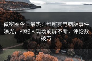 微密圈今日最热：维密友电脑版事件曝光，神秘人现场刷屏不断，评论数破万