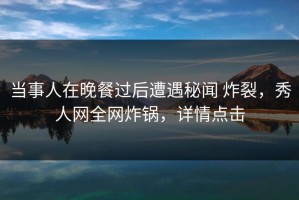 当事人在晚餐过后遭遇秘闻 炸裂，秀人网全网炸锅，详情点击