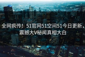 全网疯传！51官网51空间51今日更新，震撼大V秘闻真相大白