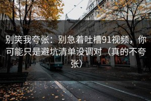 别笑我夸张：别急着吐槽91视频，你可能只是避坑清单没调对（真的不夸张）