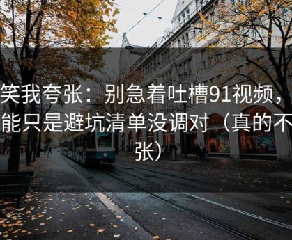 别笑我夸张：别急着吐槽91视频，你可能只是避坑清单没调对（真的不夸张）