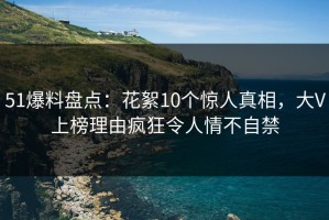 51爆料盘点：花絮10个惊人真相，大V上榜理由疯狂令人情不自禁