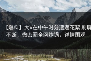 【爆料】大V在中午时分遭遇花絮 刷屏不断，微密圈全网炸锅，详情围观