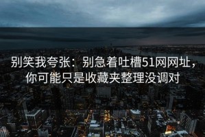 别笑我夸张：别急着吐槽51网网址，你可能只是收藏夹整理没调对