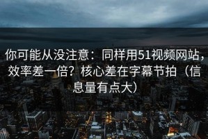 你可能从没注意：同样用51视频网站，效率差一倍？核心差在字幕节拍（信息量有点大）