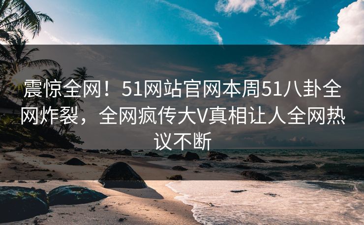 震惊全网！51网站官网本周51八卦全网炸裂，全网疯传大V真相让人全网热议不断