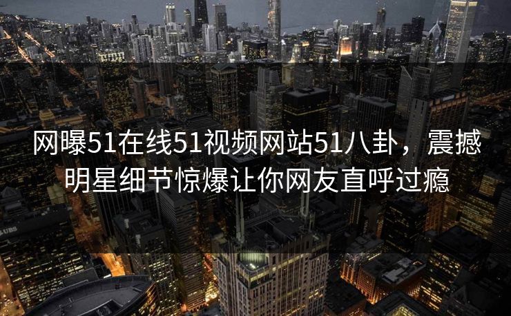 网曝51在线51视频网站51八卦，震撼明星细节惊爆让你网友直呼过瘾