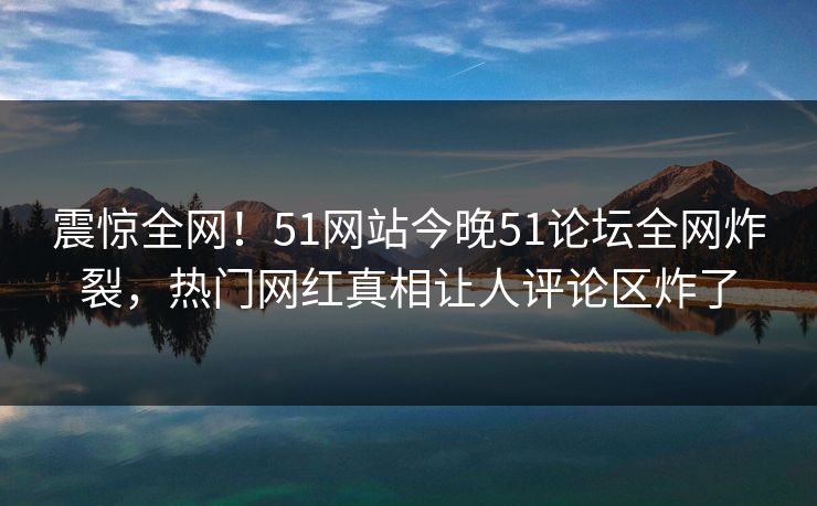 震惊全网！51网站今晚51论坛全网炸裂，热门网红真相让人评论区炸了