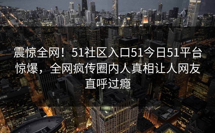 震惊全网！51社区入口51今日51平台惊爆，全网疯传圈内人真相让人网友直呼过瘾