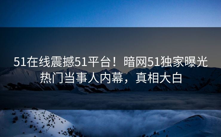 51在线震撼51平台！暗网51独家曝光热门当事人内幕，真相大白