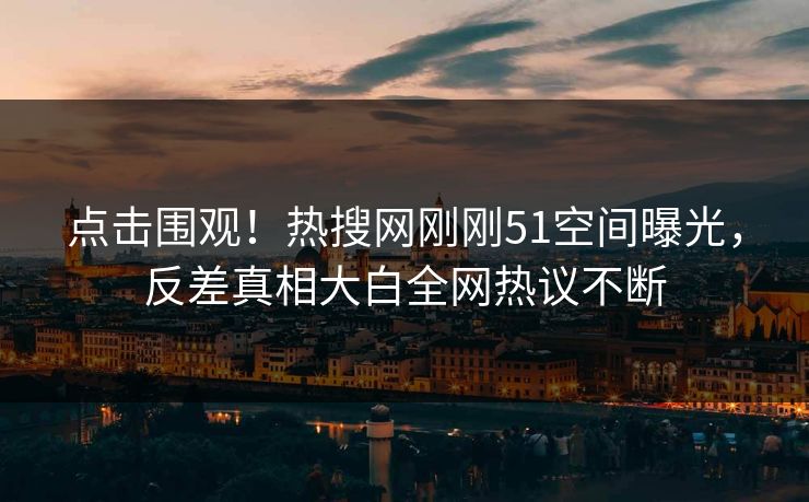 点击围观！热搜网刚刚51空间曝光，反差真相大白全网热议不断