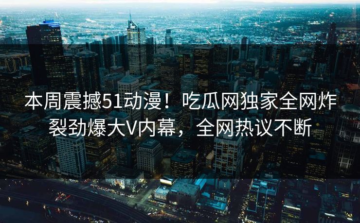 本周震撼51动漫！吃瓜网独家全网炸裂劲爆大V内幕，全网热议不断