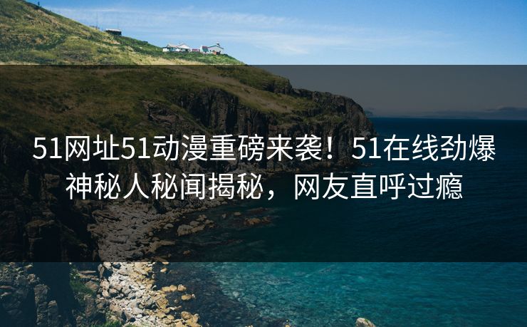 51网址51动漫重磅来袭！51在线劲爆神秘人秘闻揭秘，网友直呼过瘾