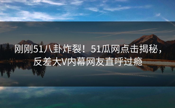 刚刚51八卦炸裂！51瓜网点击揭秘，反差大V内幕网友直呼过瘾