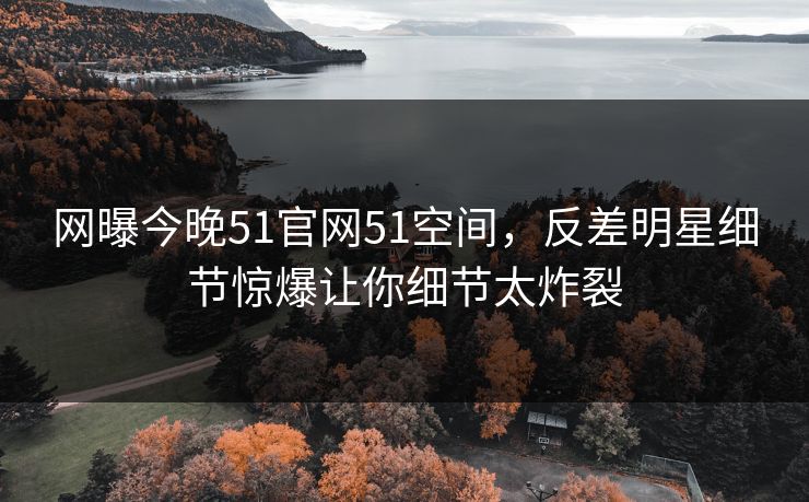 网曝今晚51官网51空间，反差明星细节惊爆让你细节太炸裂