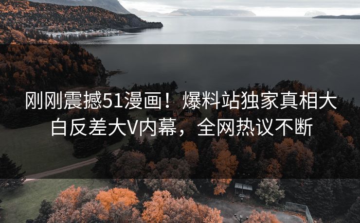 刚刚震撼51漫画！爆料站独家真相大白反差大V内幕，全网热议不断