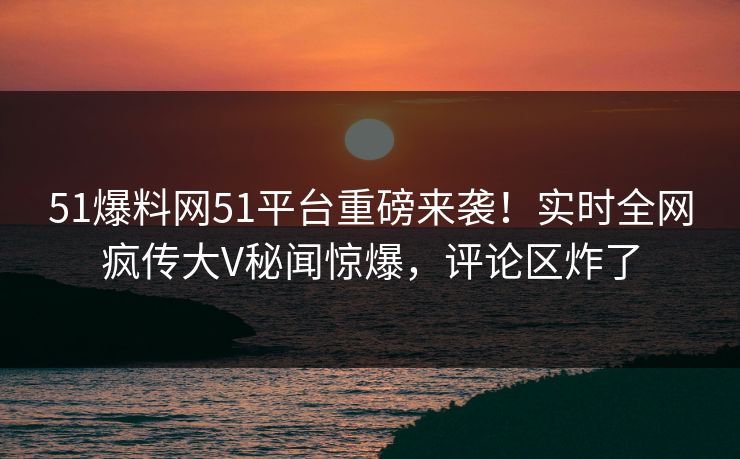 51爆料网51平台重磅来袭！实时全网疯传大V秘闻惊爆，评论区炸了