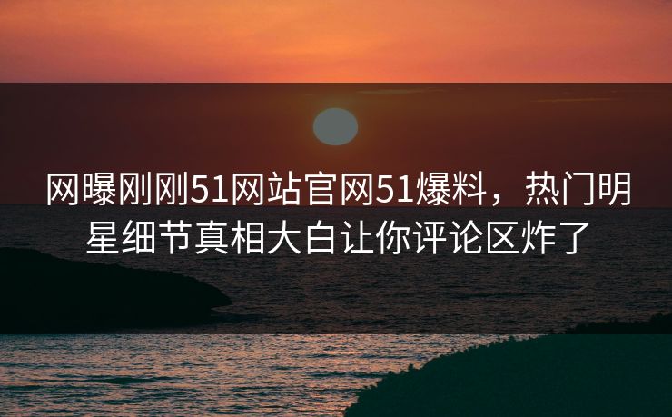 网曝刚刚51网站官网51爆料，热门明星细节真相大白让你评论区炸了