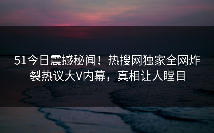 51今日震撼秘闻！热搜网独家全网炸裂热议大V内幕，真相让人瞠目