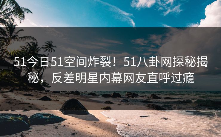 51今日51空间炸裂！51八卦网探秘揭秘，反差明星内幕网友直呼过瘾