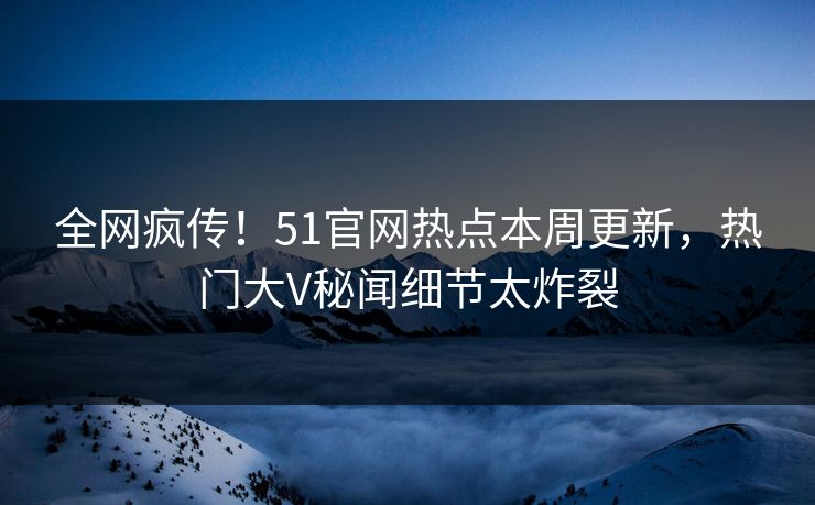 全网疯传！51官网热点本周更新，热门大V秘闻细节太炸裂