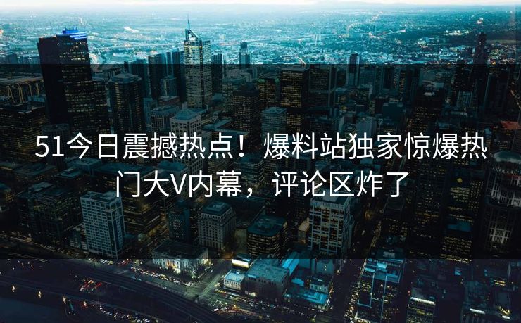 51今日震撼热点！爆料站独家惊爆热门大V内幕，评论区炸了