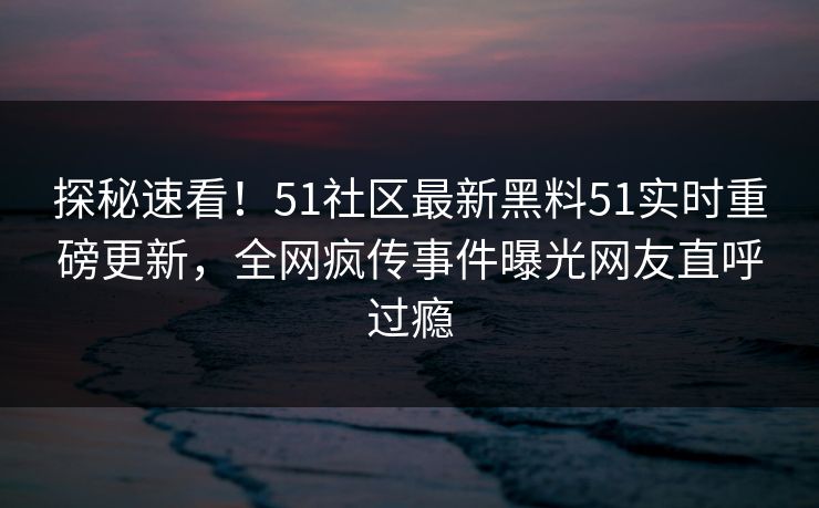 探秘速看！51社区最新黑料51实时重磅更新，全网疯传事件曝光网友直呼过瘾