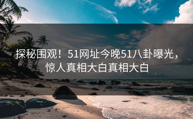 探秘围观！51网址今晚51八卦曝光，惊人真相大白真相大白
