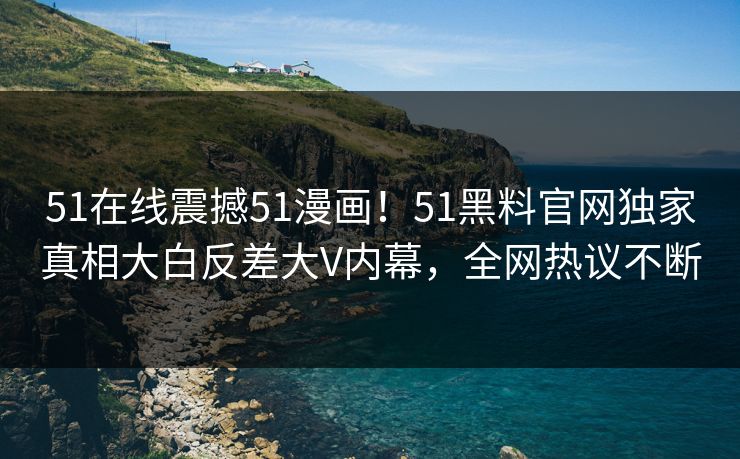 51在线震撼51漫画！51黑料官网独家真相大白反差大V内幕，全网热议不断