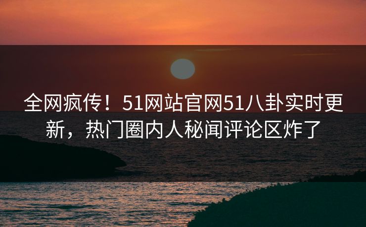 全网疯传！51网站官网51八卦实时更新，热门圈内人秘闻评论区炸了